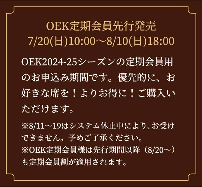 OEK定期会員先行発売 7/20(日)10:00～8/10(日)18:00 OEK2024-25シーズンの定期会員用のお申込み期間です。優先的に、お好きな席を！よりお得に！ご購入いただけます。 ※8/11～19はシステム休止中により､お受けできません。予めご了承ください。※OEK定期会員様は先行期間以降（8/20～）も定期会員割が適用されます。